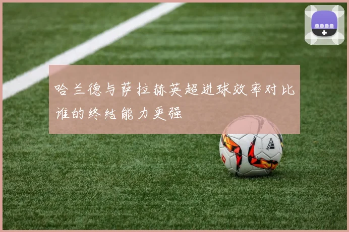 哈兰德与萨拉赫英超进球效率对比谁的终结能力更强